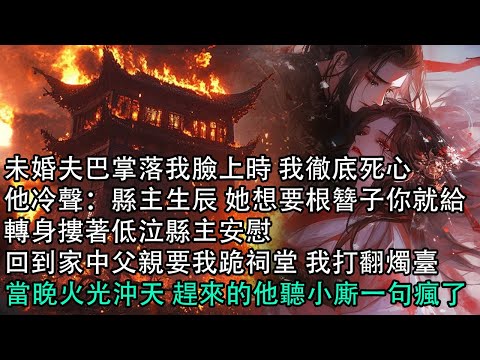 【一口氣看完】未婚夫巴掌落我臉上時 我徹底死心，他冷聲：縣主生辰 她想要根簪子你就給，轉身摟著低泣縣主安慰，回到家中父親要我跪祠堂 我打翻燭臺，當晚火光沖天 趕來的他聽小廝一句瘋了