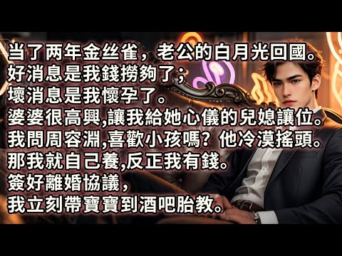 当了两年金丝雀，他的白月光回國。好消息是我錢撈夠了；壞消息是我懷孕了。婆婆很高興，讓我給她心儀的兒媳讓位。我問周容淵喜歡小孩嗎？他冷漠搖頭。那我就自己養反正我有錢。簽好離婚協議，我立刻到酒吧做胎教。