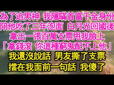 為了追男神 我隱瞞首富千金身份，陪他吃了三年泡面 白月光回國後，拿出一張百萬支票甩我臉上，「拿錢滾 你這種窮鬼配不上他」我還沒說話 男友撕了支票，擋在我面前一句話 我傻了【琉璃】【甜寵】【霸總】