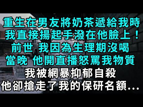 重生在男友將奶茶遞給我時，我直接揚起手潑在他臉上！前世 我因為生理期沒喝，當晚 他開直播怒罵我物質，我被網暴抑郁自殺，他卻搶走了我的保研名額...