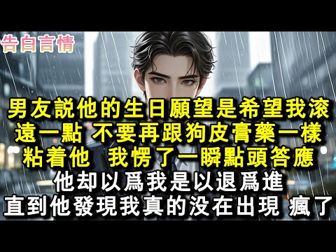 男友說他的生日願望是希望我滾遠一點，不要再跟狗皮膏藥一樣粘著他。我愣了一瞬，點頭答應。他卻以為我是以退為進，直到他發現我真的沒在出現，瘋了。#小說 #愛情 #故事