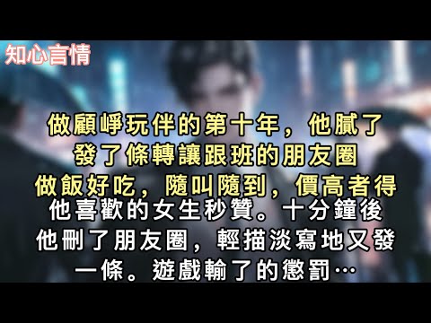 做顧崢玩伴的第十年，他膩了，發了條轉讓跟班的朋友圈。「做飯好吃，隨叫隨到，價高者得。」他喜歡的女生秒贊。十分鐘後，他刪了朋友圈，輕描淡寫地又發一條…#一口氣看完 #言情 #追妻火葬場 #小說 
