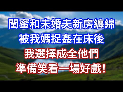 閨蜜和未婚夫新房纏綿，被我媽捉姦在床後，我選擇了成全他們，準備笑看一場好戲！#言情故事#情感故事#家庭故事#小說#戀愛#婚姻