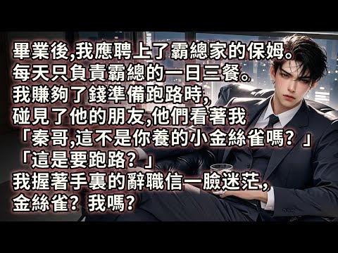 我應聘上了霸總家的保姆。每天只負責霸總的一日三餐。我賺夠了錢準備跑路時，碰見了他的朋友。他朋友們看著我「秦哥，這不是你養在頂樓的小金絲雀嗎？」「這是要跑路？」我握著手裏的辭職信一臉迷茫，金絲雀？我嗎？