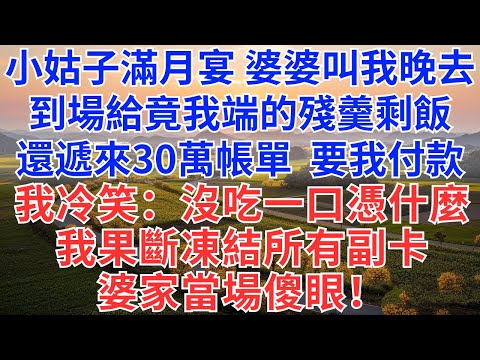 小姑子滿月宴，婆婆說不著急，叫我晚去會，誰知，到場後給我端來的是殘羹剩飯，還遞來30萬的帳單要我付款，我冷笑：沒吃一口，憑什麼，我果斷離開，凍結所有副卡，婆家當場傻眼！#為人處世#故事#小說#情感故事