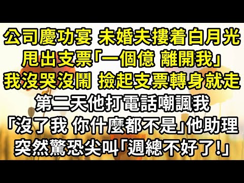 公司慶功宴，未婚夫摟着白月光，甩出支票：｢一個億，離開我｣。我沒哭沒鬧，撿起支票轉身就走，第二天他打電話嘲諷我：｢沒了我，你什麼都不是｣他助理，突然驚恐尖叫：｢週總不好了!｣
