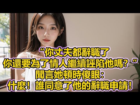 “你丈夫都辭職了，你還要為了情人繼續誣陷他嗎？”聞言她頓時傻眼：什麼！誰同意了他的辭職申請！