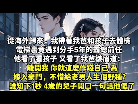從海外歸來，我帶著我爸和孩子去體檢 電梯裏竟遇到分手5年的霸總前任 他看了看孩子 又看了我爸皺眉道： 離開我 你就這麼作踐自己 為嫁入豪門，不惜給老男人生個野種？ 誰知下1秒 4歲的兒子開口【言情】