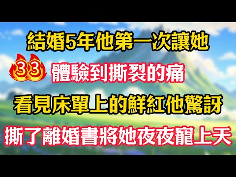 第33集：結婚5年他第一次讓她體驗到撕裂的痛，看見床單上的鮮紅他驚訝，撕了離婚書將她夜夜寵上天！