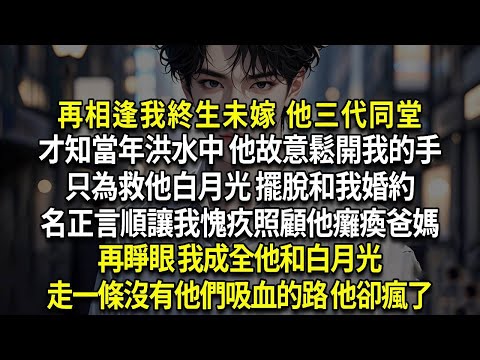 再相逢我終生未嫁 他三代同堂，才知當年洪水中 他故意鬆開我的手，只為救他白月光 擺脫和我婚約，名正言順讓我愧疚照顧他癱瘓爸媽，再睜眼 我成全他和白月光，走一條沒有他們吸血的路 他卻瘋了