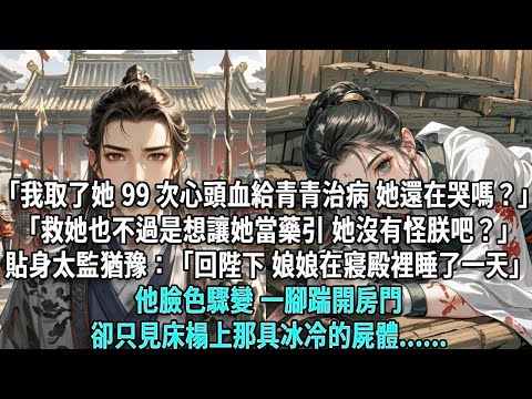 「我取了她 99 次心頭血給青青治病，她還在哭嗎？」「救她也不過是想讓她當藥引，她沒有怪朕吧？」貼身太監猶豫：「回陛下，娘娘在寢殿裡睡了一天。」他臉色驟變，一腳踹開房門卻只見那具冰冷的屍體