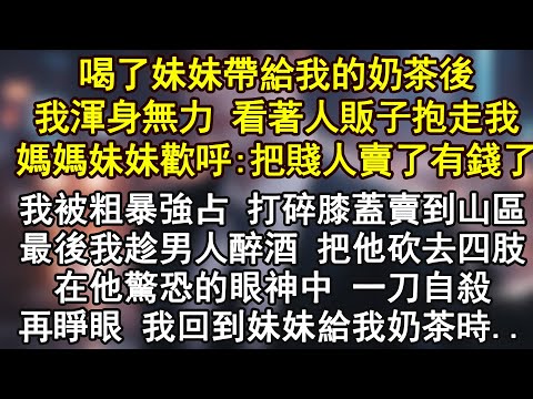 喝了妹妹帶給我的奶茶後,我渾身無力 看著人販子抱走,我媽媽妹妹歡呼:把賤人賣了有錢了,我被粗暴強占 打碎膝蓋賣到山區,最後我趁男人醉酒 把他砍去四肢,在他驚恐的眼神中 一刀自殺,再睜眼.