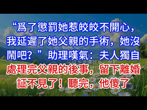 【完結】“爲了懲罰她惹皎皎不開心，我延遲了她父親的手術，她沒鬧吧？”助理嘆氣：夫人獨自處理完父親的後事，留下離婚証不見了！聽完，他傻了