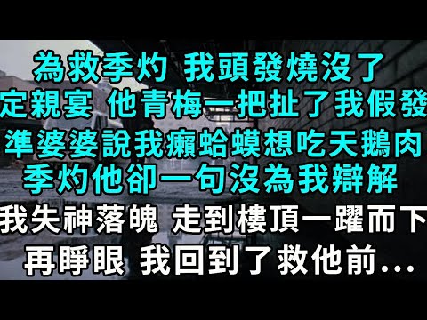 為救季灼 我頭發燒沒了，定親宴 他青梅一把扯下了我假發，準婆婆說我癩蛤蟆想吃天鵝肉，季灼他卻一句沒為我辯解，我失神落魄 走到樓頂一躍而下，再睜眼 我回到了救他前...