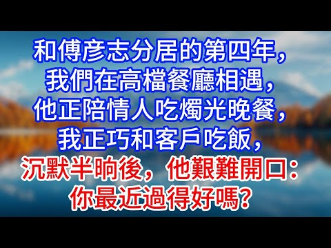 【完結】和傅彦志分居的第四年，我們在高檔餐廳相遇，他正陪情人吃燭光晚餐，我正巧和客戶吃飯，沉默半晌後，他艱難開口：你最近過得好嗎？#為人處世 #生活經驗 #情感故事 #故事 #小說 #戀愛 #情
