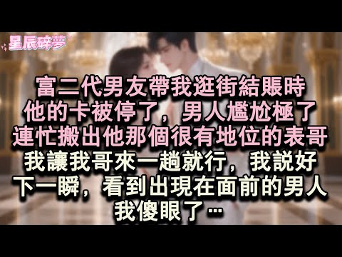 【星辰碎夢】富二代男友帶我逛街結帳時，他的卡被停了，男人尷尬極了，連忙搬出他那個很有地位的表哥，我讓我哥來一趟就行，我說好，下一瞬，看到出現在面前的男人，我傻眼了…#小說#愛情#完結