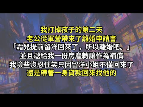 我打掉孩子的第二天老公從軍營帶來了離婚申請書：「霜兒提前留洋回來了，所以離婚吧。」並且遞給我一份房產轉讓只求快點甩掉我。我險些沒忍住笑，只因留洋小姐不僅回來了，還是帶著一身貸款回來找他的。