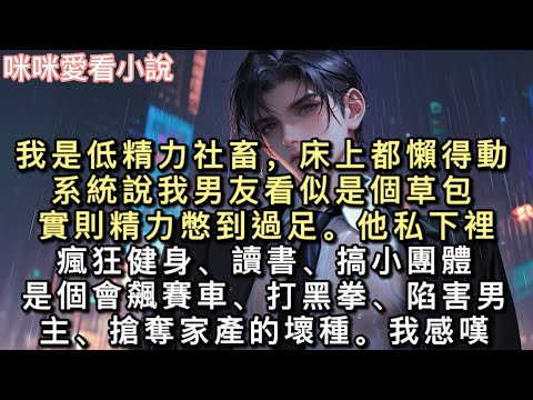 我是低精力社畜，床上都懶得動。系統說我男友看似是個草包。實則精力憋到過足。他私下裡瘋狂健身、讀書、搞小團體，是個會飆賽車、打黑拳、陷害男主、搶奪家產的壞種。#一口氣看完 #甜寵 #小說 