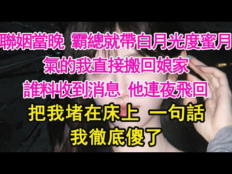 聯姻當晚 霸總就帶白月光度蜜月，氣的我直接搬回娘家，誰料收到消息 他連夜飛回，把我堵在床上 一句話，我徹底傻了【琉璃】【甜寵】【霸總】