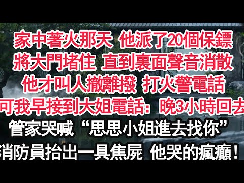 家中著火那天 他派了20個保鏢將大門堵住 直到裏面聲音消散他才叫人撤離撥 打火警電話可我早接到大姐電話：晚3小時回去管家哭喊：“思思小姐進去找你啊！”消防員抬出一具焦屍他哭的瘋癲！【顧亞男】【大女主】