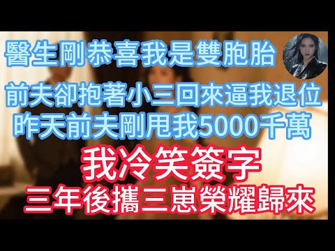 【完結】醫生剛恭喜我是雙胞胎，前夫卻抱著小三回來逼我退位，昨天前夫剛甩我5000千萬，我冷笑簽字，三年後攜三崽榮耀歸來