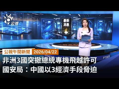 20260422 公視午間新聞 完整版(無網路版權內容除外)|非洲3國突撤總統專機飛越許可 國安局:中國以3經濟手段脅迫