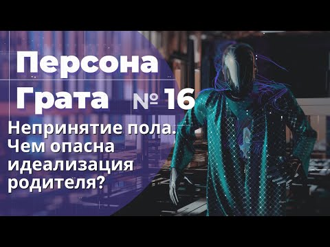 Непринятие пола. Чем опасна идеализация одного из родителей? Персона Грата № 16.
