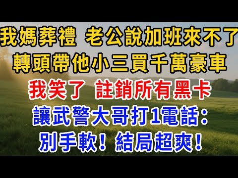 我媽葬禮 老公說加班來不了，轉頭帶他小三買千萬豪車，我笑了 註銷所有黑卡，讓武警大哥打1電話，別手軟！結局超爽！