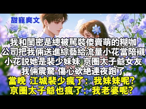 公司把我和閨蜜送進綜藝給流量小花當陪襯。小花說她是裴少妹妹，京圈太子爺女友。我俩震驚，傷心欲絕連夜跑了。當晚，江城裴少瘋了：我妹妹呢？京圈太子爺也瘋了：我老婆呢？#霸總 #情感 #完結 #甜寵