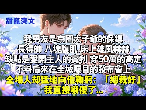 我男友是京圈太子爷的保鏢,長得帥八塊腹肌，床上雄風赫赫,缺點是愛開主人賓利，穿50萬高定,後來全城矚目的發佈會上,全場人猛鞠躬:總裁好!#甜寵 #情感 #霸總 #爱情 #言情 #小說 #完結 #甜宠