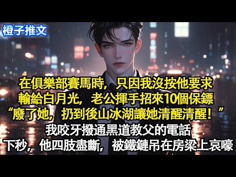 在俱樂部賽馬時，只因我沒按他要求輸給白月光。老公揮手招來10個保鏢“廢了她，扔到後山冰湖讓她清醒清醒！”我咬牙撥通黑道教父的電話。下秒，他四肢盡斷，被鐵鏈吊在房梁上哀嚎#短篇 #追妻火葬場 #爽文