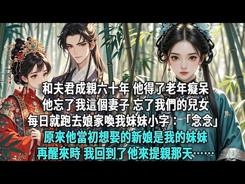 和夫君成親六十年，他得了老年癡呆。他忘了我這個妻子，忘了我們的兒女，每日就跑去娘家喚我妹妹小字：「念念」原來他當初想娶的新娘是我的妹妹。再醒來時，我回到了他來提親那天……