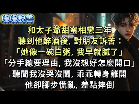 和太子爺甜蜜相戀三年，我偷偷準備了對戒讓他驚喜。卻聽到他酒後對朋友訴苦：「她像一碗白粥，我早就膩了，可分手總要理由，我沒想好怎麼開口。」聽聞我沒哭沒鬧，乖乖轉身離開，他卻腳步慌亂，差點摔倒。