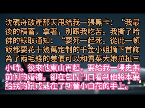 《陪他東山再起後，他把婚戒給了小白花》沈硯舟破產那天甩給我一張黑卡：“我最後的積蓄，拿著，別跟我吃苦。我撕了哈佛的錄取通知：“要死一起死。從此一頓飯都要花十幾萬定制的千金小姐摘下首飾為了兩毛錢的差價可