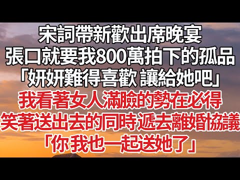 【完結】宋詞帶新歡出席晚宴，張口就要我800萬拍下的孤品，「妍妍難得喜歡 讓給她吧」我看著女人滿臉的勢在必得，笑著送出去的同時 遞去離婚協議，「你 我也一起送她了」#豪门 #情感 #婚姻