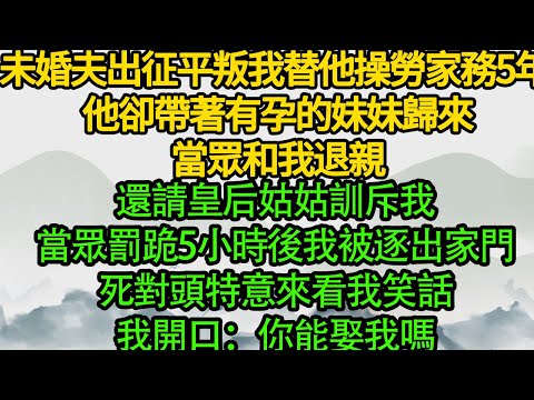 未婚夫出征平叛，我替他操勞家務5年 他卻帶著有孕的妹妹歸來，當眾和我退親 還請皇后姑姑訓斥我，當眾罰跪5小時後我被逐出家門，死對頭特意來看我笑話，我開口：你能娶我嗎
