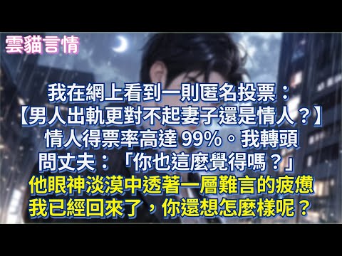 我在網上看到一則匿名投票：【男人出軌更對不起妻子還是情人？】情人得票率高達 99%。我轉頭問丈夫：「你也這麼覺得嗎？」他眼神淡漠中透著一層難言的疲憊，我已經回來了，你還想怎麼樣呢？