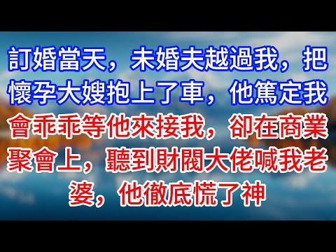 【完結】訂婚當天，未婚夫越過我，把懷孕大嫂抱上了車，他篤定我會乖乖等他來接我，卻在商業聚會上，聽到財閥大佬喊我老婆，他徹底慌了神 #為人處世 #生活經驗 #情感故事 #故事 #小說 #戀愛 #情感
