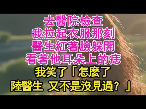 去醫院檢查，我拉起衣服那刻，醫生紅著臉躲開，看著他耳朵上的痣，我笑了「怎麼了，陸醫生 又不是沒見過？」【琉璃】【甜寵】【霸總】