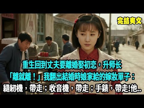 重生回到丈夫要離婚娶初恋，升师长，「離就離！」我翻出結婚時娘家給的嫁妝單子：縫紉機，帶走；收音機，帶走；手錶，帶走!他傻了#小說#爽文#重生