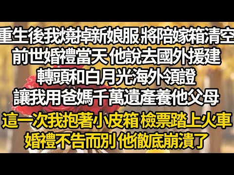 【完結】重生後我燒掉新娘服 將陪嫁箱清空，前世婚禮當天 他說去國外援建，轉頭和白月光海外領證，讓我用爸媽千萬遺產養他父母，這一次我抱著小皮箱 檢票踏上火車，婚禮不告而別 他徹底崩潰了