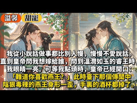 完結甜寵文：我從小說話做事都比別人慢，慢慢不愛說話。直到皇帝問我想嫁給誰，問到溫潤如玉的睿王時我眼睛一亮。可等我點頭時皇帝已經開口：你喜歡燕王？臺下那個傳聞中陰狠毒辣的燕王身形一歪，手裏的酒杯都掉了。
