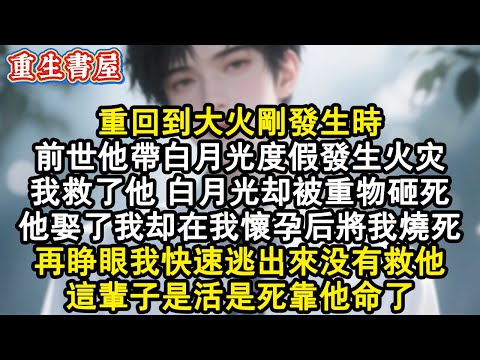 【重生爽文】重回到大火剛發生時。前世他帶白月光度假發生火災，我救了他，白月光卻被重物砸死。他娶了我卻在我懷孕後將我燒死。再睜眼我快速逃出來沒有救他，這輩子是活是死靠他命了。#小說 #重生故事 #爽文