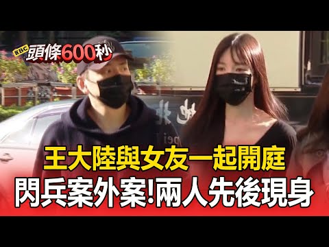 王大陸與女友一起開庭！「閃兵案外案」兩人先後現身地院【頭條600秒】