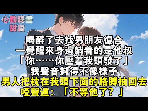 喝醉了去找男朋友複合，一覺醒來身邊躺著的是他叔。「你……你壓著我頭髮了。」我聲音抖得不像樣子。男人把枕在我頭下麵的胳膊抽回去，啞聲道：「不等他了？」#小說 #有聲書 #甜寵 #小說推文