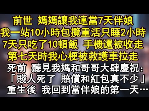 前世 媽媽讓我連當7天伴娘,我一站10小時包攬重活,只睡2小時7天只吃了10頓飯 手機還被收走,第七天時我心梗被救護車拉走,死前 聽見我媽和哥哥大肆慶祝:「賤人死了 賠償和紅包真不少」