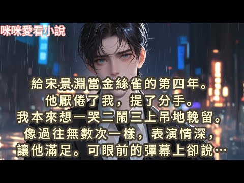 給宋景淵當金絲雀的第四年,他厭倦了我，提了分手。我本來想一哭二鬧三上吊地輓留。像過往無數次一樣，表演情深，讓他滿足。可眼前的彈幕上卻說，這次宋景淵是認真的…#一口气看完 #爽文 #小说 #故事