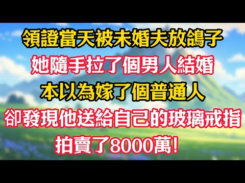 領證當天被未婚夫放鴿子，她隨手拉了個男人結婚，本以為嫁了個普通人，卻發現他送給自己的玻璃戒指拍賣了8000萬！