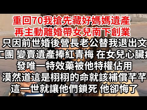 重回70我搶先藏好媽媽遺產，再主動離婚帶女兒南下創業，前世婚後營長老公替我退出文工團變賣遺產捧紅青梅，在女兒心臟病發唯一特效藥被他特權佔用，漠然道這是栩栩的命就該補償芊芊，這一世就讓他們鎖死 他卻悔了