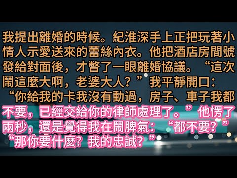 【完结】我提出離婚的時候。紀淮深手上正把玩著小情人示愛送來的蕾絲內衣。他把酒店房間號發給對面後，才瞥了一眼離婚協議。“這次鬧這麼大啊，老婆大人？”我平靜開口：“你給我的卡我沒有動過，房子、車子我都不要